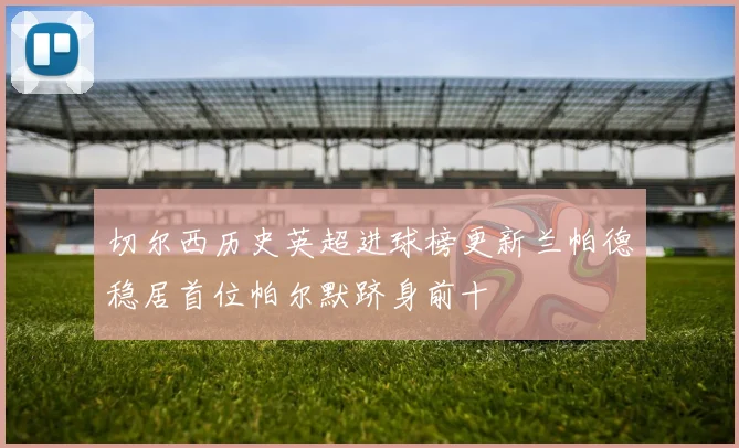 切尔西历史英超进球榜更新兰帕德稳居首位帕尔默跻身前十