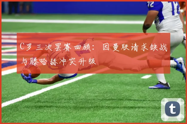 C罗三次罢赛回顾：因曼联请求缺战与滕哈赫冲突升级