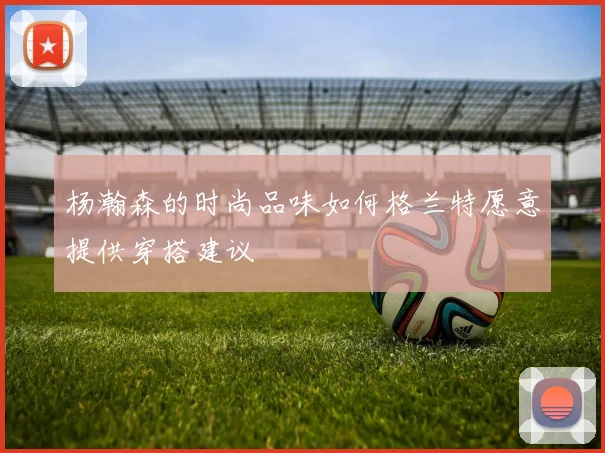 杨瀚森的时尚品味如何格兰特愿意提供穿搭建议