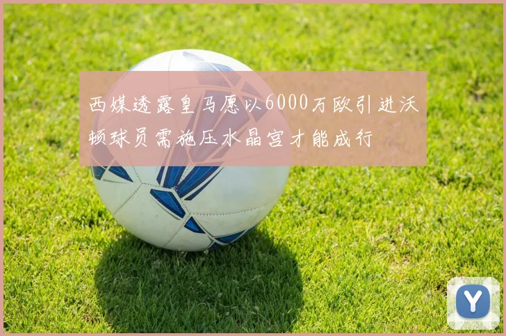 西媒透露皇马愿以6000万欧引进沃顿球员需施压水晶宫才能成行