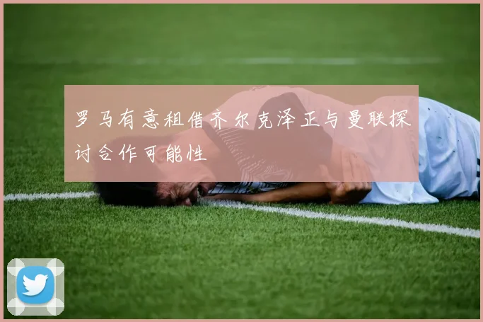 罗马有意租借齐尔克泽正与曼联探讨合作可能性