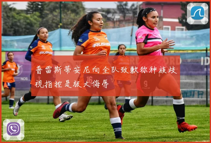 普雷斯蒂安尼向全队致歉称种族歧视指控是极大侮辱