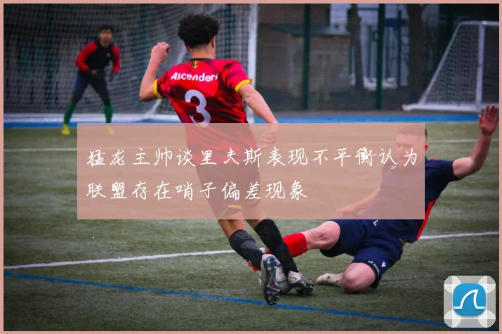 猛龙主帅谈里夫斯表现不平衡认为联盟存在哨子偏差现象