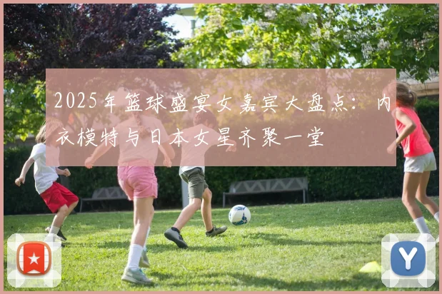 2025年篮球盛宴女嘉宾大盘点：内衣模特与日本女星齐聚一堂