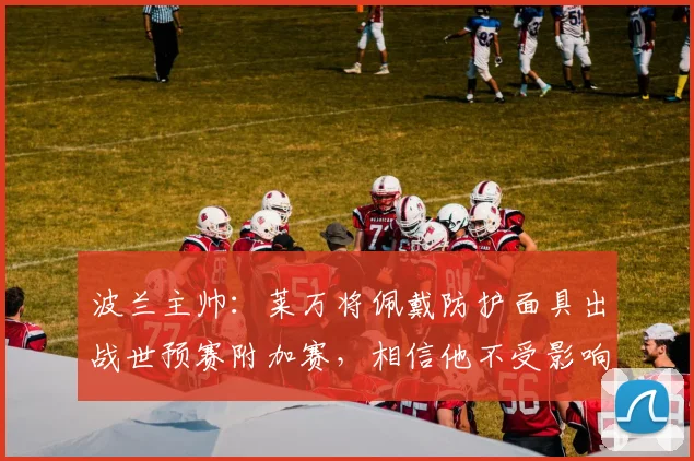 波兰主帅：莱万将佩戴防护面具出战世预赛附加赛，相信他不受影响