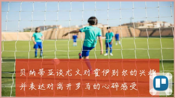 贝纳蒂亚谈尤文对霍伊别尔的兴趣并表达对离开罗马的心碎感受