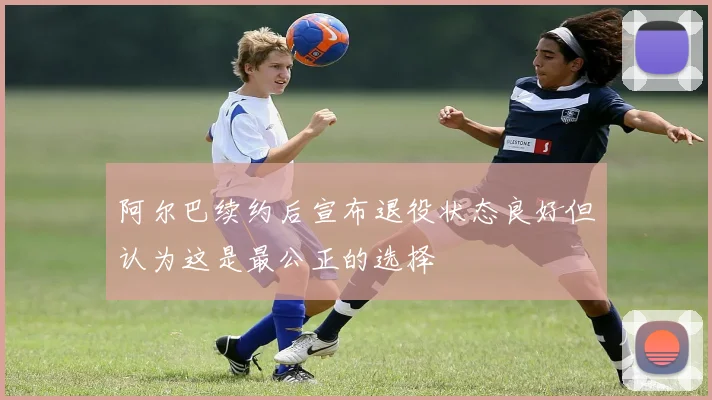 阿尔巴续约后宣布退役状态良好但认为这是最公正的选择