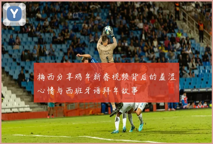 梅西分享鸡年新春视频背后的羞涩心情与西班牙语拜年故事