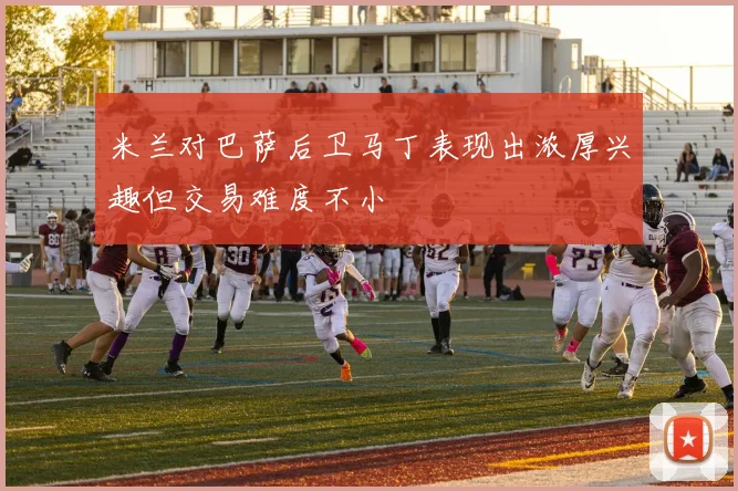 米兰对巴萨后卫马丁表现出浓厚兴趣但交易难度不小