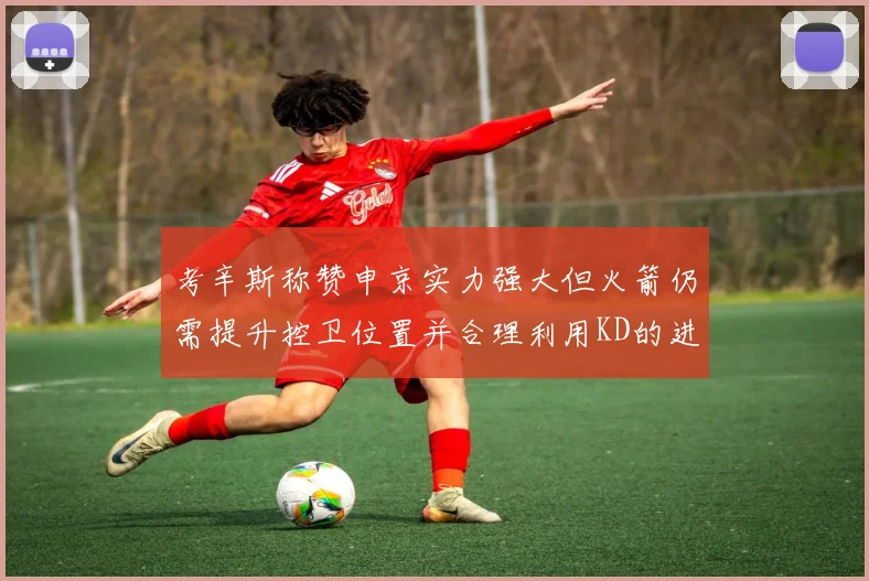 考辛斯称赞申京实力强大但火箭仍需提升控卫位置并合理利用KD的进攻能力