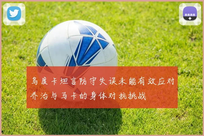 乌度卡坦言防守失误未能有效应对乔治与马卡的身体对抗挑战