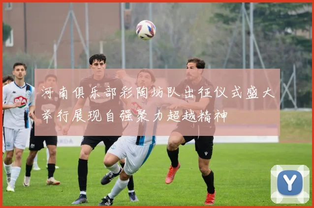 河南俱乐部彩陶坊队出征仪式盛大举行展现自强聚力超越精神