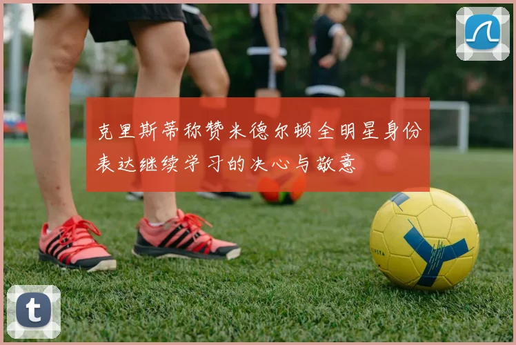 克里斯蒂称赞米德尔顿全明星身份表达继续学习的决心与敬意