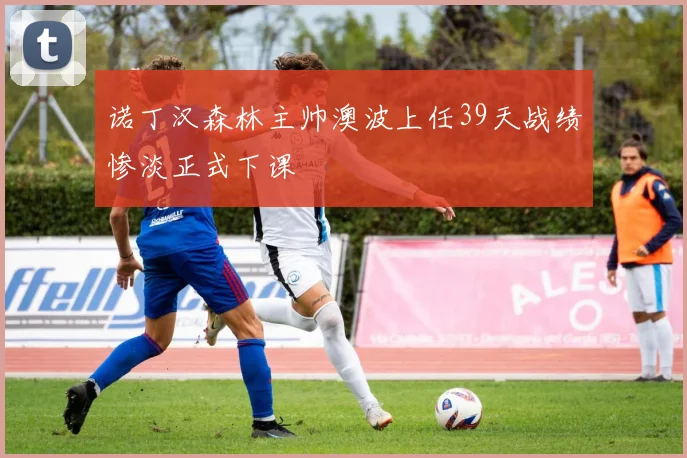 诺丁汉森林主帅澳波上任39天战绩惨淡正式下课