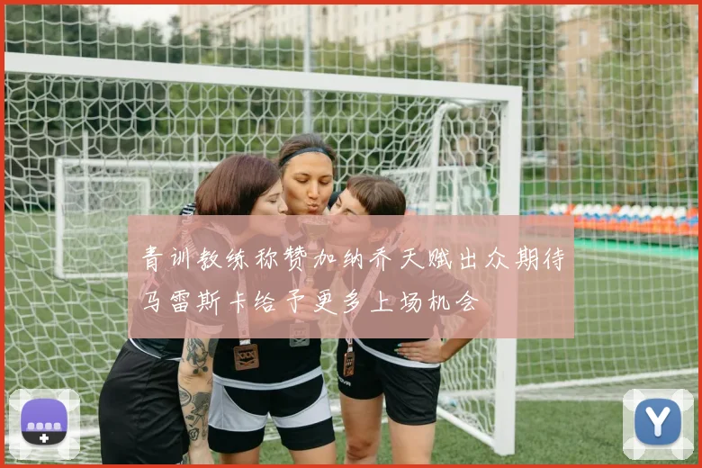 青训教练称赞加纳乔天赋出众期待马雷斯卡给予更多上场机会