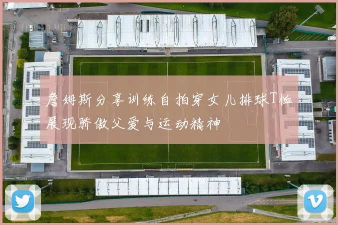 詹姆斯分享训练自拍穿女儿排球T恤展现骄傲父爱与运动精神