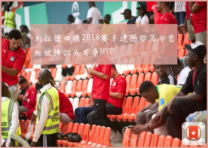 利拉德回顾2018赛季遗憾称若非首轮被横扫或可争MVP