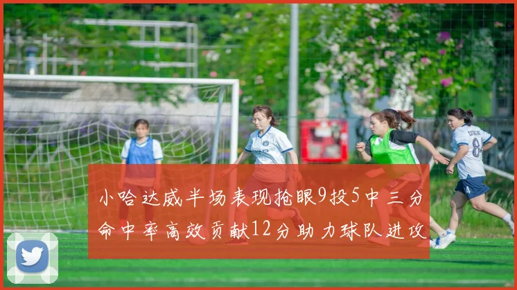 小哈达威半场表现抢眼9投5中三分命中率高效贡献12分助力球队进攻