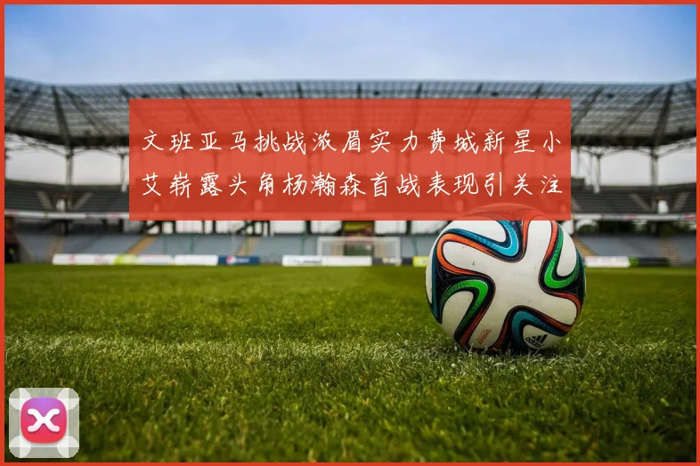 文班亚马挑战浓眉实力费城新星小艾崭露头角杨瀚森首战表现引关注