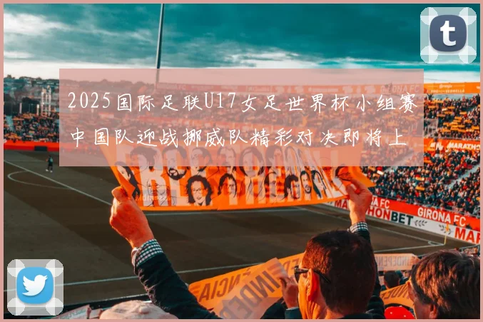2025国际足联U17女足世界杯小组赛中国队迎战挪威队精彩对决即将上演