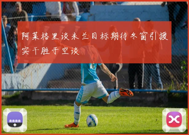 阿莱格里谈米兰目标期待冬窗引援实干胜于空谈