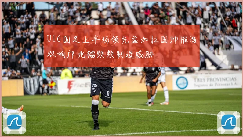 U16国足上半场领先孟加拉国帅惟浩双响邝兆镭频频制造威胁