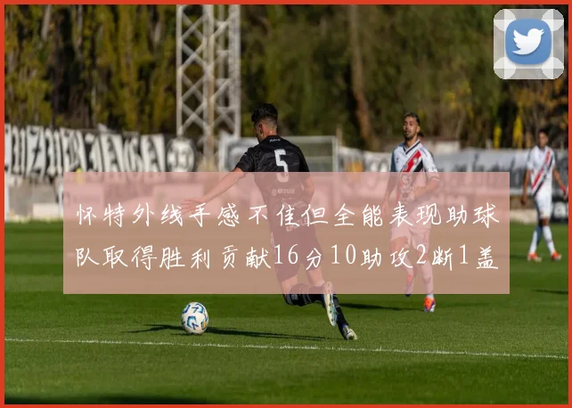 怀特外线手感不佳但全能表现助球队取得胜利贡献16分10助攻2断1盖帽