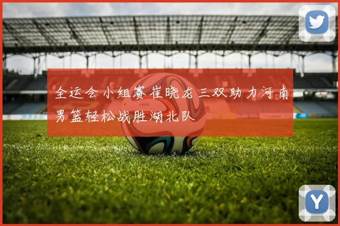 全运会小组赛崔晓龙三双助力河南男篮轻松战胜湖北队