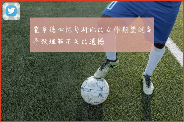 霍华德回忆与科比的合作期望过高导致理解不足的遗憾