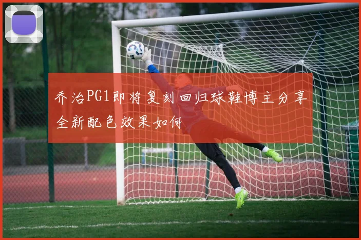 乔治PG1即将复刻回归球鞋博主分享全新配色效果如何