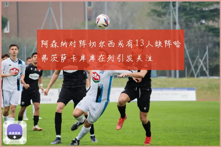阿森纳对阵切尔西或有13人缺阵哈弗茨萨卡库库在列引发关注
